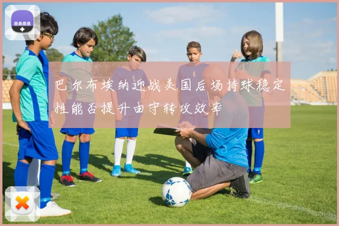 巴尔布埃纳迎战美国后场持球稳定性能否提升由守转攻效率