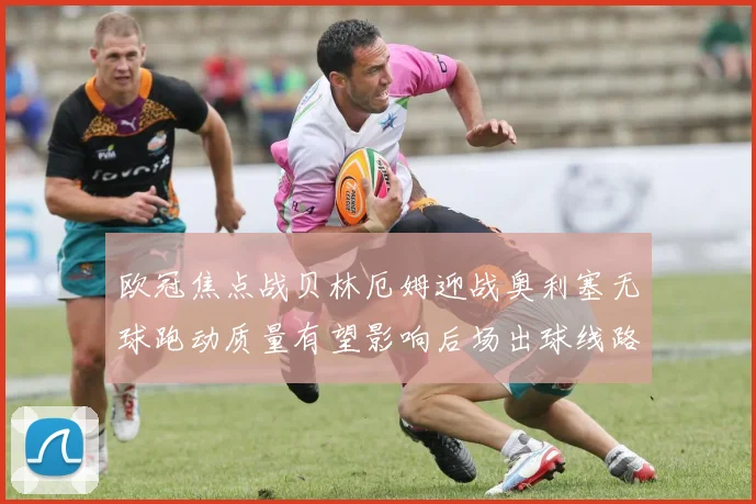 欧冠焦点战贝林厄姆迎战奥利塞无球跑动质量有望影响后场出球线路
