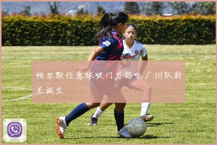 帕尔默任意球破门后怒吼广州队新王诞生
