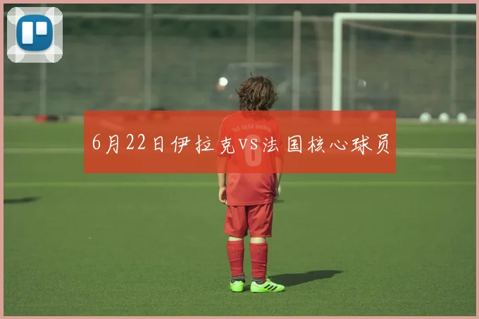 6月22日伊拉克vs法国核心球员