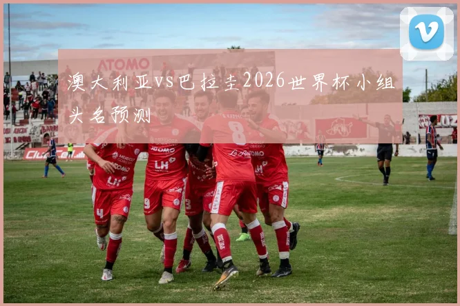 澳大利亚vs巴拉圭2026世界杯小组头名预测