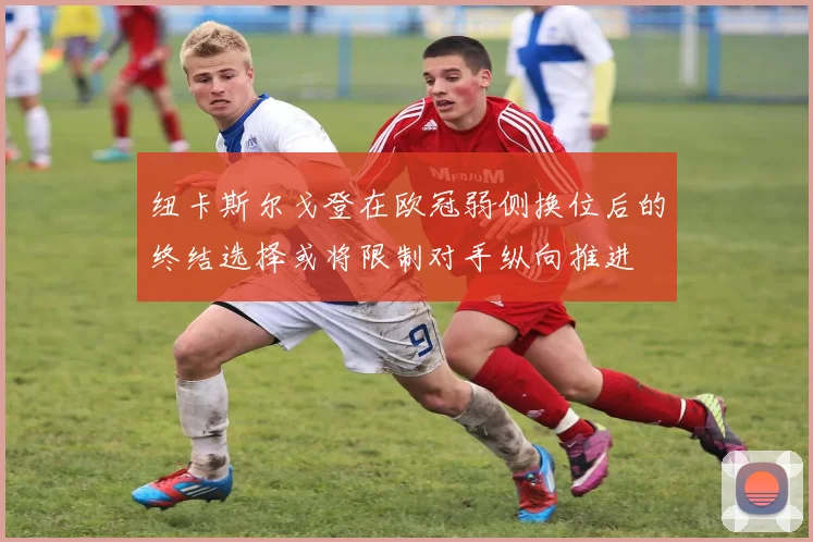 纽卡斯尔戈登在欧冠弱侧换位后的终结选择或将限制对手纵向推进