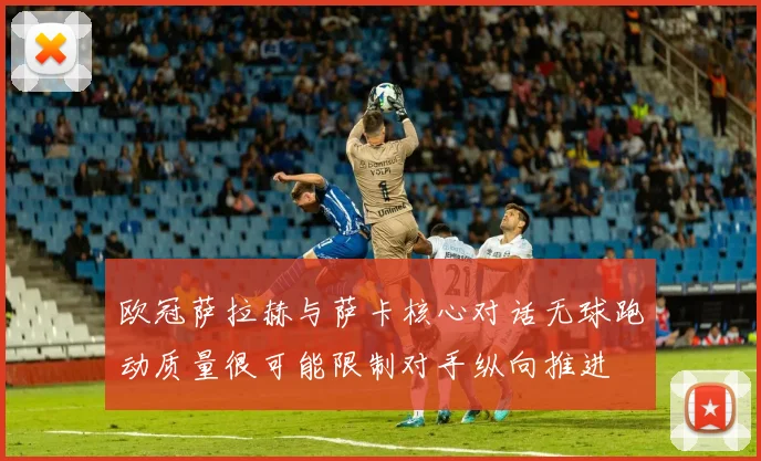 欧冠萨拉赫与萨卡核心对话无球跑动质量很可能限制对手纵向推进