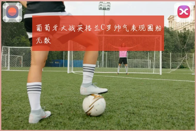 葡萄牙大战英格兰C罗帅气表现圈粉无数