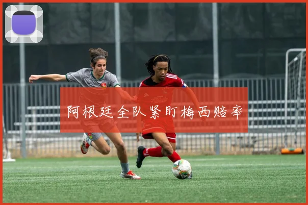 阿根廷全队紧盯梅西赔率