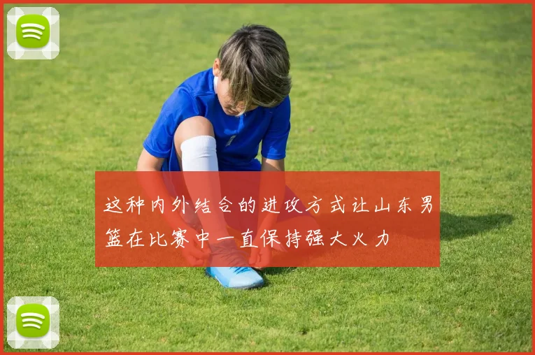 这种内外结合的进攻方式让山东男篮在比赛中一直保持强大火力