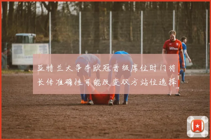 亚特兰大争夺欧冠晋级席位时门将长传准确性可能改变双方站位选择