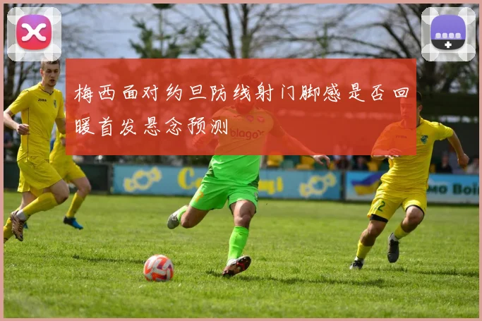 梅西面对约旦防线射门脚感是否回暖首发悬念预测