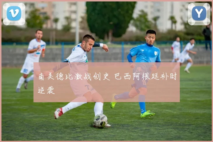 南美德比激战创史 巴西阿根廷补时逆袭