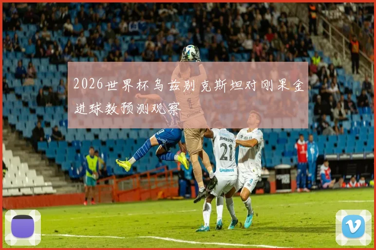 2026世界杯乌兹别克斯坦对刚果金进球数预测观察