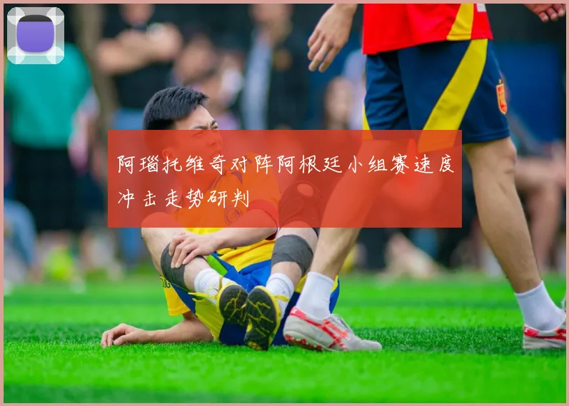 阿瑙托维奇对阵阿根廷小组赛速度冲击走势研判