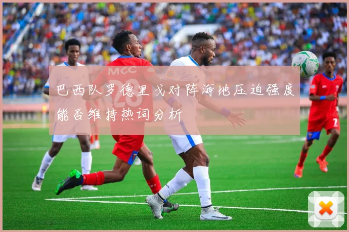 巴西队罗德里戈对阵海地压迫强度能否维持热词分析