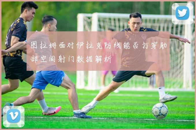 图拉姆面对伊拉克防线能否打穿肋部空间射门数据解析