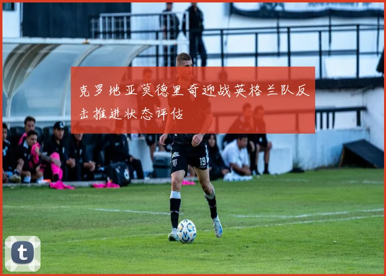 克罗地亚莫德里奇迎战英格兰队反击推进状态评估