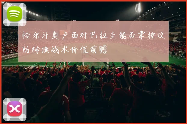 恰尔汗奥卢面对巴拉圭能否掌控攻防转换战术价值前瞻