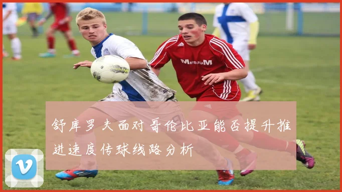 舒库罗夫面对哥伦比亚能否提升推进速度传球线路分析