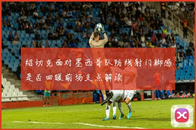 绍切克面对墨西哥队防线射门脚感是否回暖前场支点解读