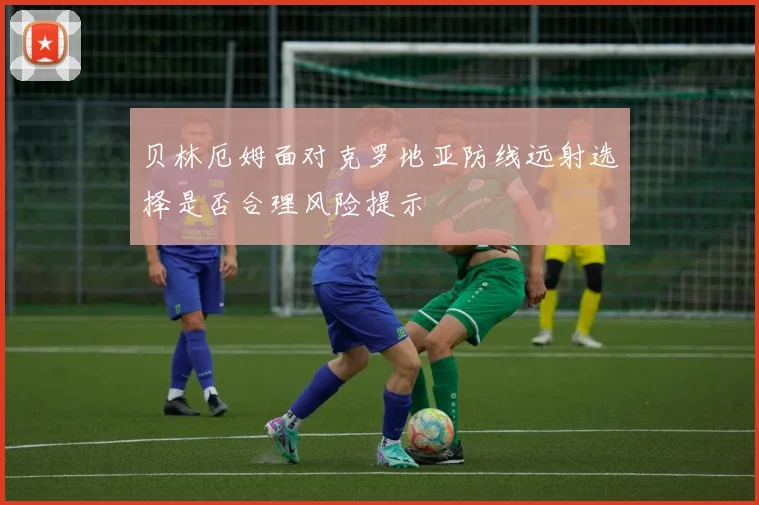 贝林厄姆面对克罗地亚防线远射选择是否合理风险提示