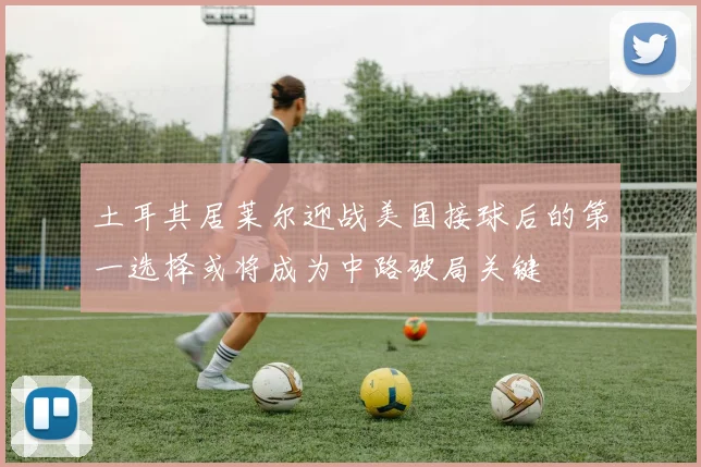 土耳其居莱尔迎战美国接球后的第一选择或将成为中路破局关键