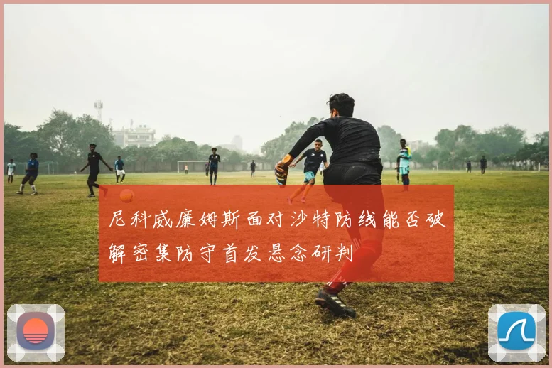 尼科威廉姆斯面对沙特防线能否破解密集防守首发悬念研判