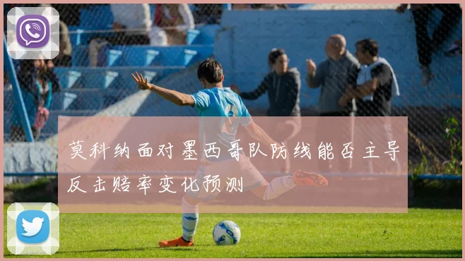 莫科纳面对墨西哥队防线能否主导反击赔率变化预测