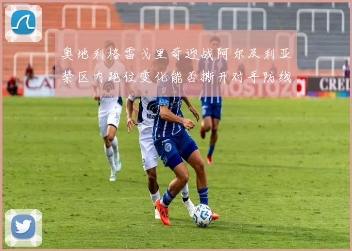 奥地利格雷戈里奇迎战阿尔及利亚禁区内跑位变化能否撕开对手防线