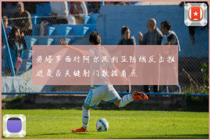 劳塔罗面对阿尔及利亚防线反击推进是否关键射门数据看点