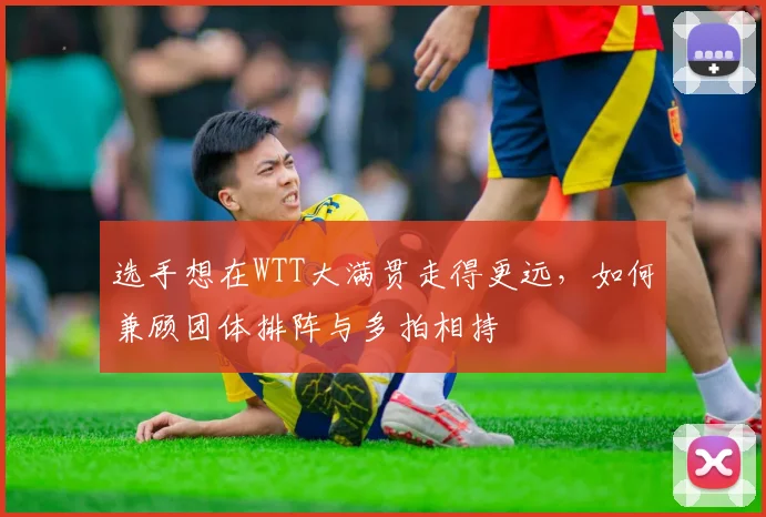 选手想在WTT大满贯走得更远，如何兼顾团体排阵与多拍相持