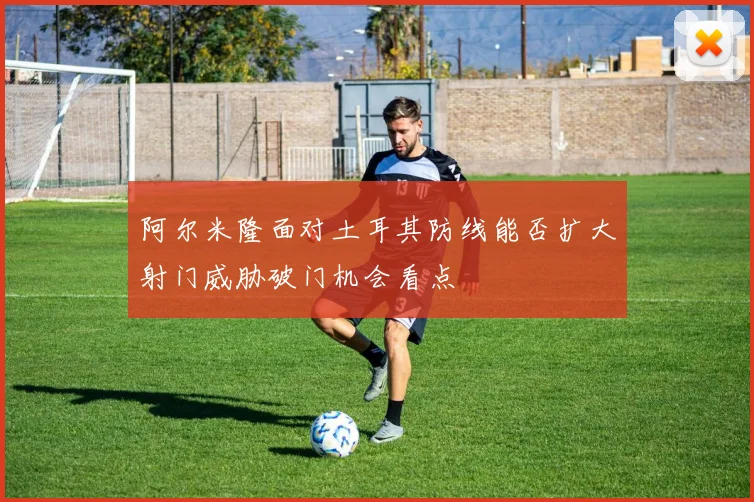 阿尔米隆面对土耳其防线能否扩大射门威胁破门机会看点