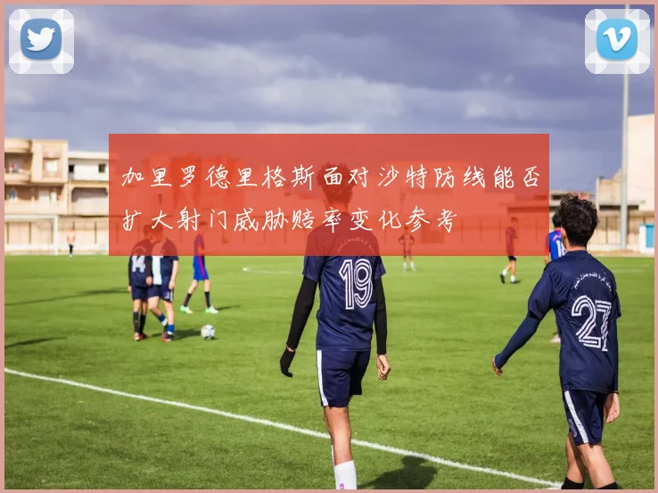 加里罗德里格斯面对沙特防线能否扩大射门威胁赔率变化参考