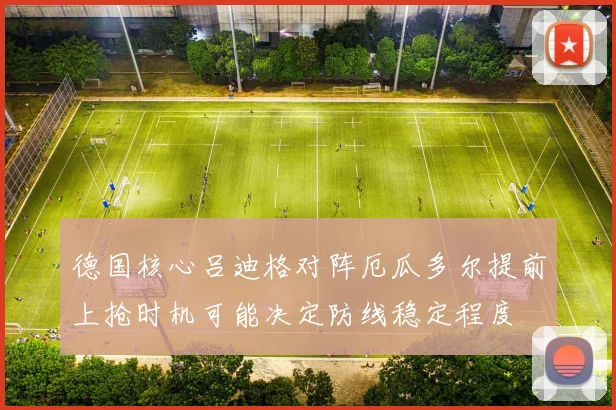德国核心吕迪格对阵厄瓜多尔提前上抢时机可能决定防线稳定程度