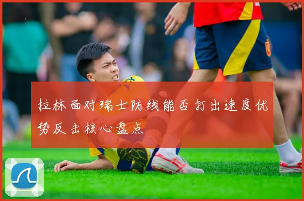 拉林面对瑞士防线能否打出速度优势反击核心盘点