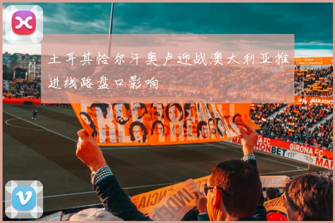 土耳其恰尔汗奥卢迎战澳大利亚推进线路盘口影响