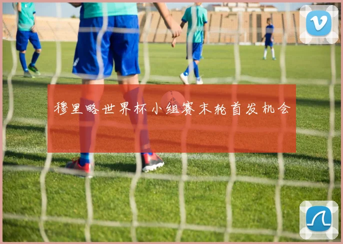 穆里略世界杯小组赛末轮首发机会