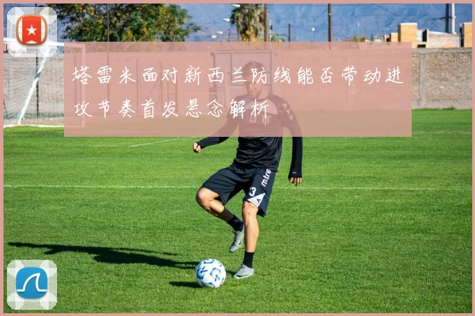 塔雷米面对新西兰防线能否带动进攻节奏首发悬念解析