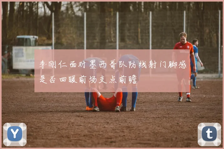 李刚仁面对墨西哥队防线射门脚感是否回暖前场支点前瞻
