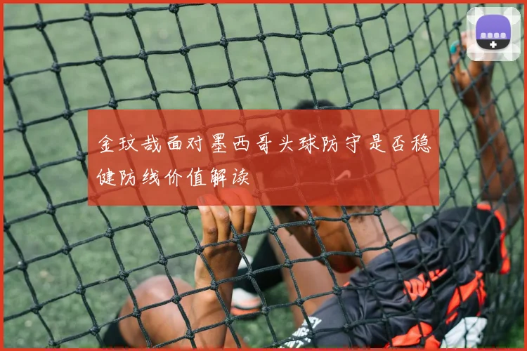 金玟哉面对墨西哥头球防守是否稳健防线价值解读