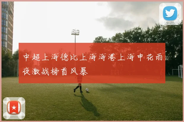 中超上海德比上海海港上海申花雨夜激战榜首风暴