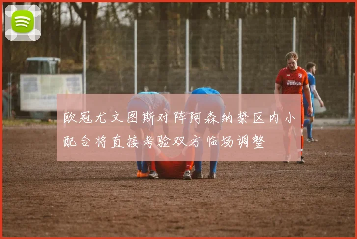 欧冠尤文图斯对阵阿森纳禁区内小配合将直接考验双方临场调整