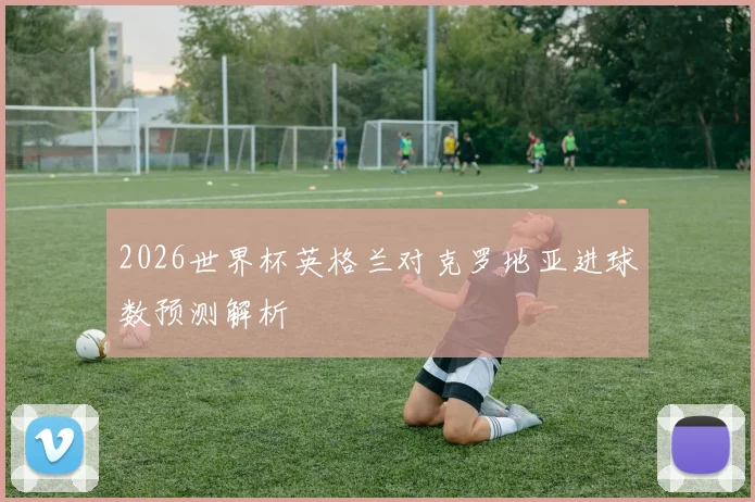 2026世界杯英格兰对克罗地亚进球数预测解析