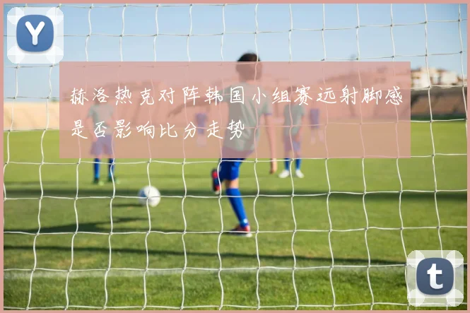 赫洛热克对阵韩国小组赛远射脚感是否影响比分走势